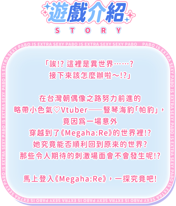 遊戲介紹, 「誒！？這裡是異世界……？接下來該怎麼辦啦～！？」在台灣朝偶像之路努力前進的略帶小色氣♡Vtuber——豎琴海豹「帕豹」，竟因為一場意外穿越到了《Megaha:Re》的世界裡！ ？她究竟能否順利回到原來的世界？那些令人期待的刺激場面會不會發生呢！ ？馬上登入《Megaha:Re》，一探究竟吧！